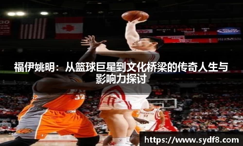 福伊姚明：从篮球巨星到文化桥梁的传奇人生与影响力探讨