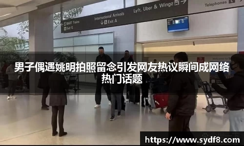 男子偶遇姚明拍照留念引发网友热议瞬间成网络热门话题