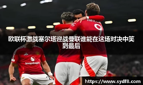 欧联杯激战塞尔塔迎战曼联谁能在这场对决中笑到最后
